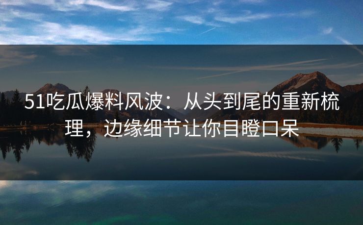 51吃瓜爆料风波：从头到尾的重新梳理，边缘细节让你目瞪口呆