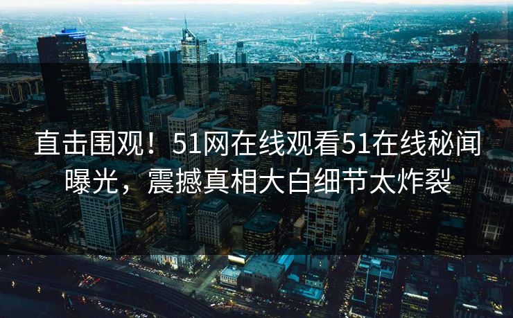 直击围观！51网在线观看51在线秘闻曝光，震撼真相大白细节太炸裂