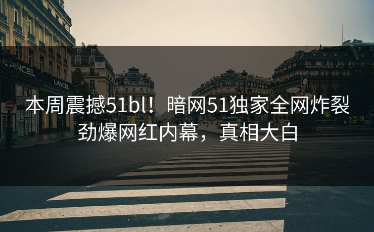 本周震撼51bl！暗网51独家全网炸裂劲爆网红内幕，真相大白
