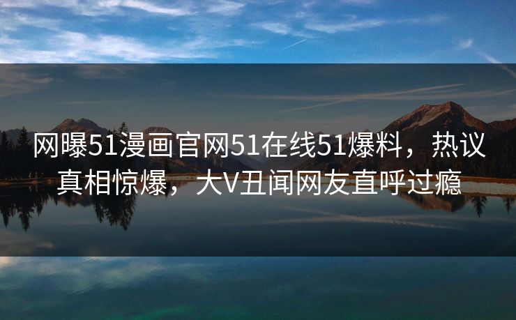 网曝51漫画官网51在线51爆料，热议真相惊爆，大V丑闻网友直呼过瘾  第1张