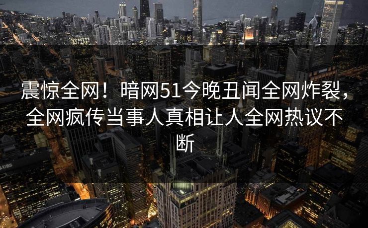 震惊全网！暗网51今晚丑闻全网炸裂，全网疯传当事人真相让人全网热议不断  第1张