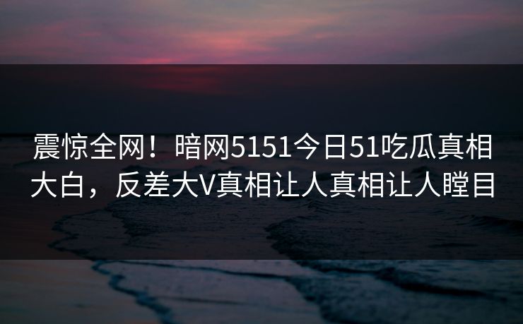震惊全网！暗网5151今日51吃瓜真相大白，反差大V真相让人真相让人瞠目  第1张