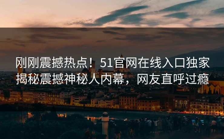 刚刚震撼热点！51官网在线入口独家揭秘震撼神秘人内幕，网友直呼过瘾  第1张