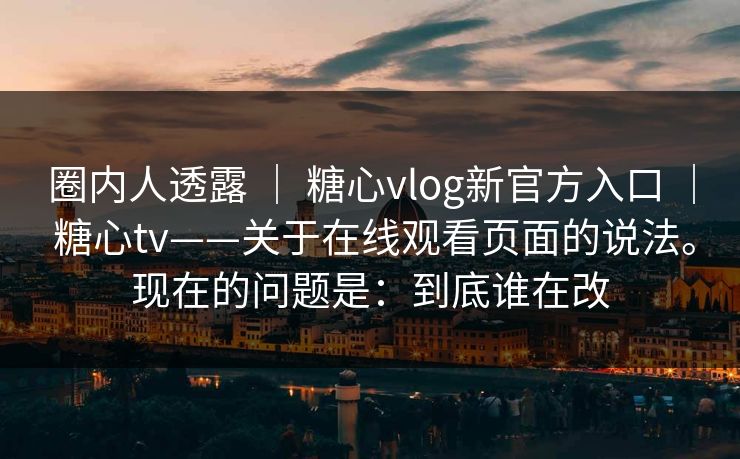 圈内人透露 | 糖心vlog新官方入口 | 糖心tv——关于在线观看页面的说法。现在的问题是:到底谁在改